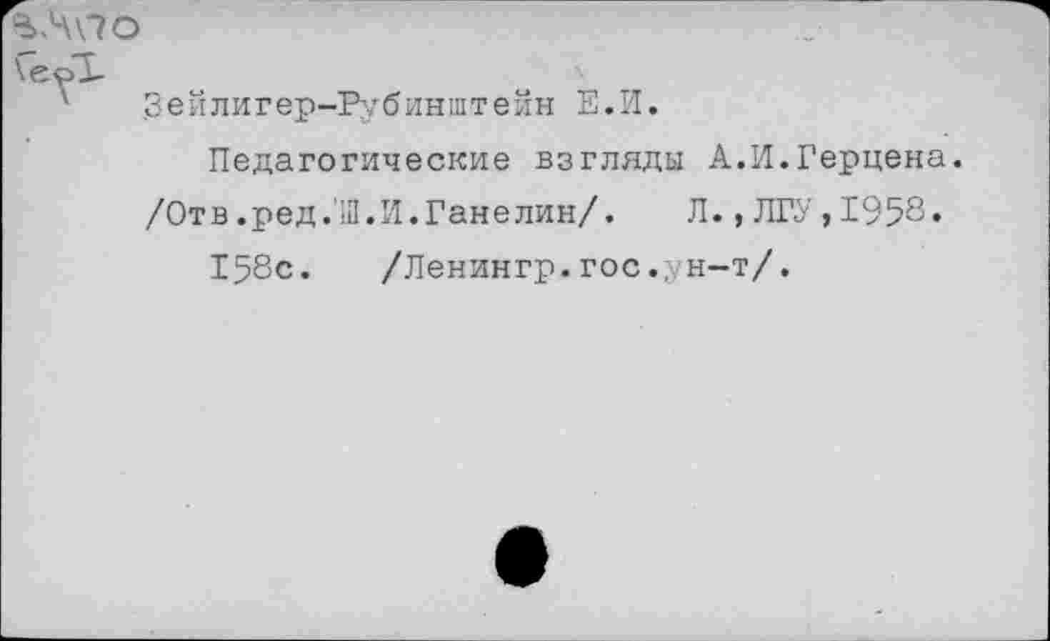 ﻿%Л\\7О
.3 е й л и г е р-Ру б и н ш т е й н Е. И.
Педагогические взгляды А.И.Герцена.
/Отв.ред.'Ш.И.Ганелин/.	Л., ЛГУ , 1958»
158с. /Ленингр. гос., н-т/.